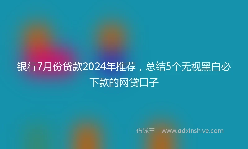 银行7月份贷款2024年推荐，总结5个无视黑白必下款的网贷口子