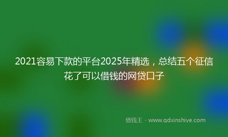 2021容易下款的平台2025年精选，总结五个征信花了可以借钱的网贷口子
