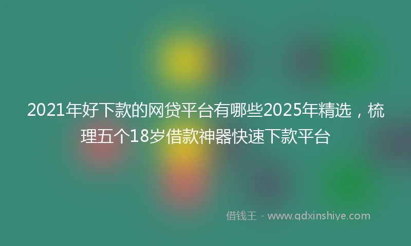 2021年好下款的网贷平台有哪些2025年精选，梳理五个18岁借款神器快速下款平台