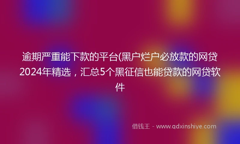 逾期严重能下款的平台(黑户烂户必放款的网贷2024年精选，汇总5个黑征信也能贷款的网贷软件