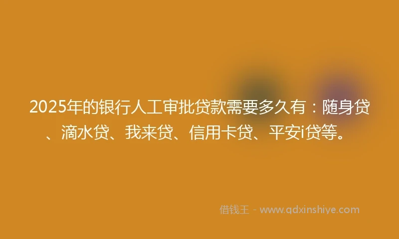 2025年的银行人工审批贷款需要多久有：随身贷、滴水贷、我来贷、信用卡贷、平安i贷等。