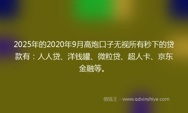 2025年的2020年9月高炮口子无视所有秒下的贷款有：人人贷、洋钱罐、微粒贷、超人卡、京东金融等。