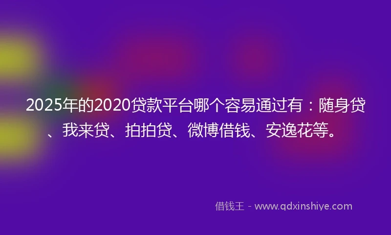 2025年的2020贷款平台哪个容易通过有：随身贷、我来贷、拍拍贷、微博借钱、安逸花等。