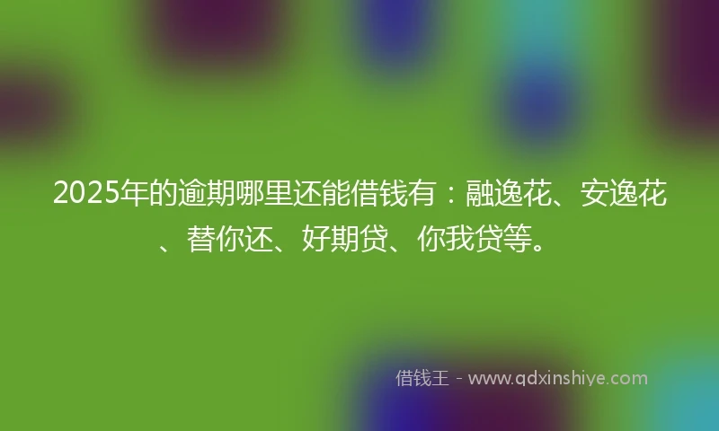 2025年的逾期哪里还能借钱有：融逸花、安逸花、替你还、好期贷、你我贷等。