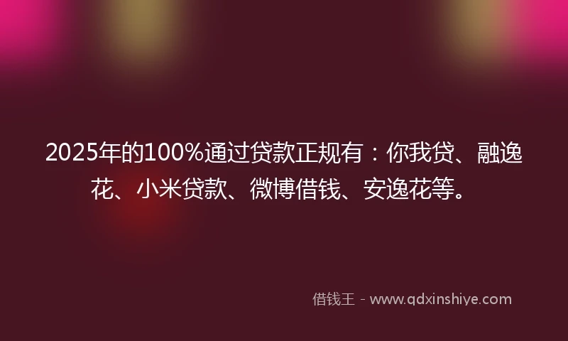 2025年的100%通过贷款正规有：你我贷、融逸花、小米贷款、微博借钱、安逸花等。