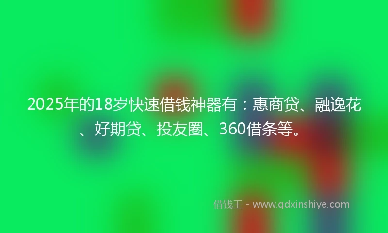 2025年的18岁快速借钱神器有：惠商贷、融逸花、好期贷、投友圈、360借条等。