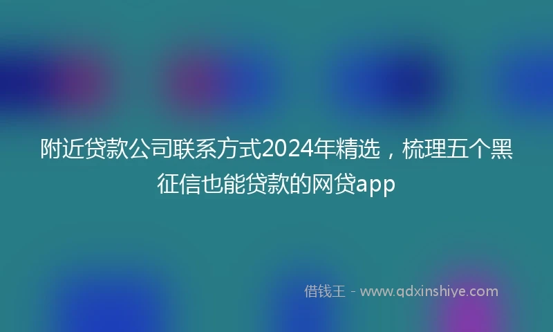 附近贷款公司联系方式2024年精选，梳理五个黑征信也能贷款的网贷app