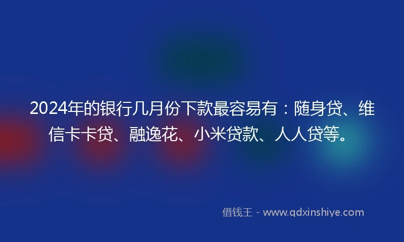 2024年的银行几月份下款最容易有：随身贷、维信卡卡贷、融逸花、小米贷款、人人贷等。