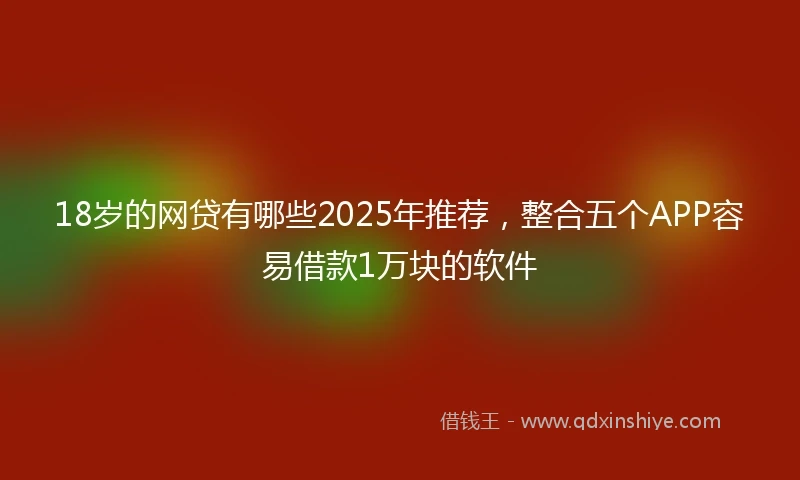 18岁的网贷有哪些2025年推荐，整合五个APP容易借款1万块的软件