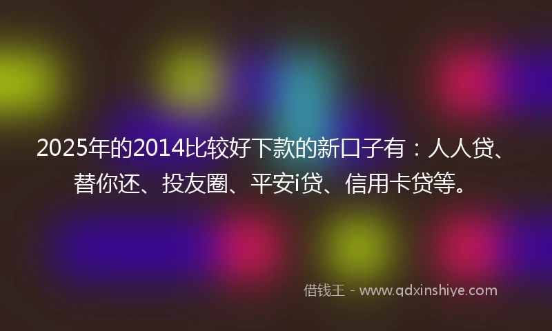 2025年的2014比较好下款的新口子有：人人贷、替你还、投友圈、平安i贷、信用卡贷等。