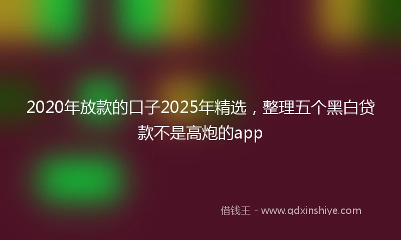 2020年放款的口子2025年精选，整理五个黑白贷款不是高炮的app