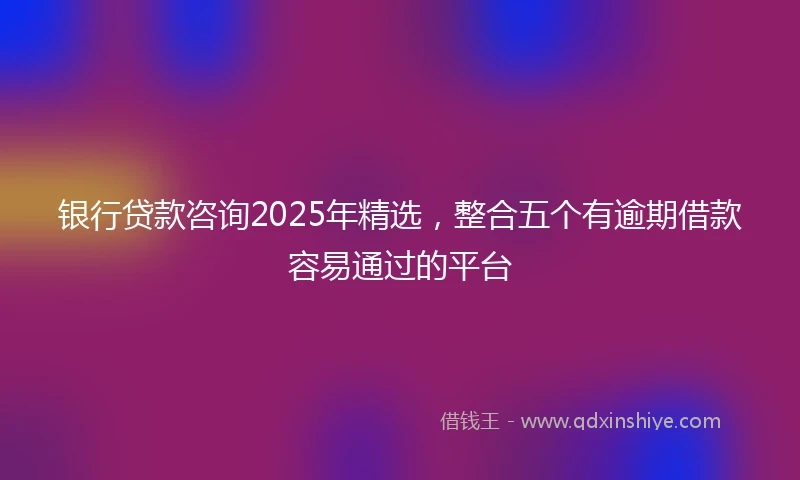 银行贷款咨询2025年精选，整合五个有逾期借款容易通过的平台