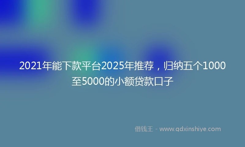 2021年能下款平台2025年推荐，归纳五个1000至5000的小额贷款口子
