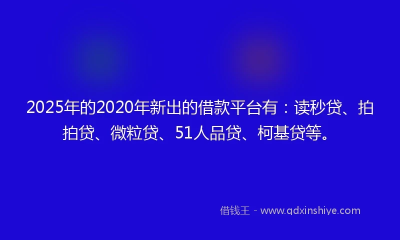 2025年的2020年新出的借款平台有：读秒贷、拍拍贷、微粒贷、51人品贷、柯基贷等。