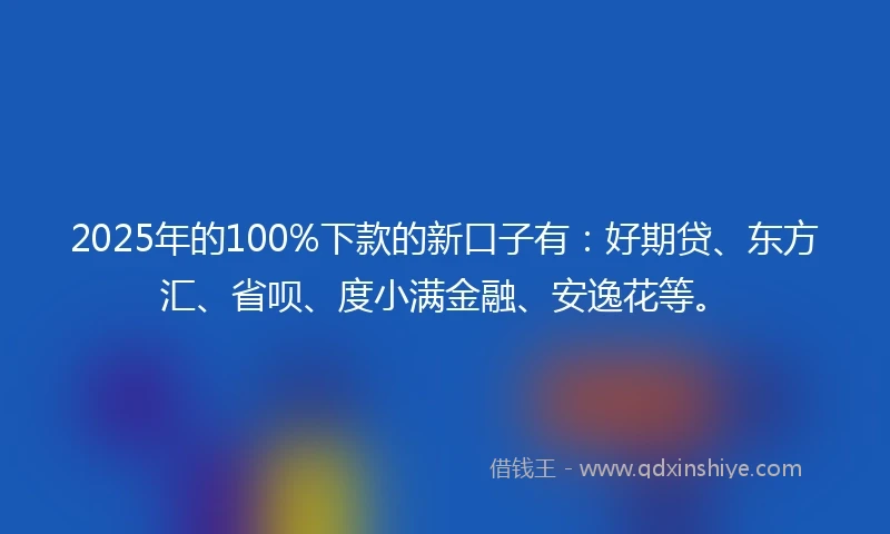 2025年的100%下款的新口子有：好期贷、东方汇、省呗、度小满金融、安逸花等。