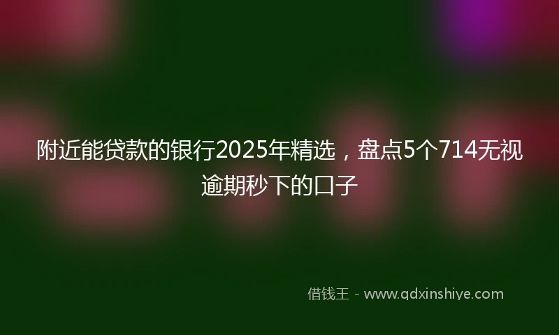 附近能贷款的银行2025年精选，盘点5个714无视逾期秒下的口子
