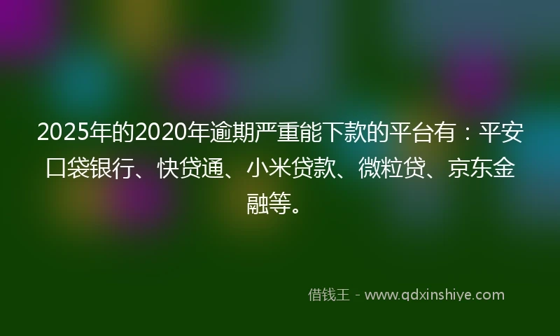 2025年的2020年逾期严重能下款的平台有：平安口袋银行、快贷通、小米贷款、微粒贷、京东金融等。