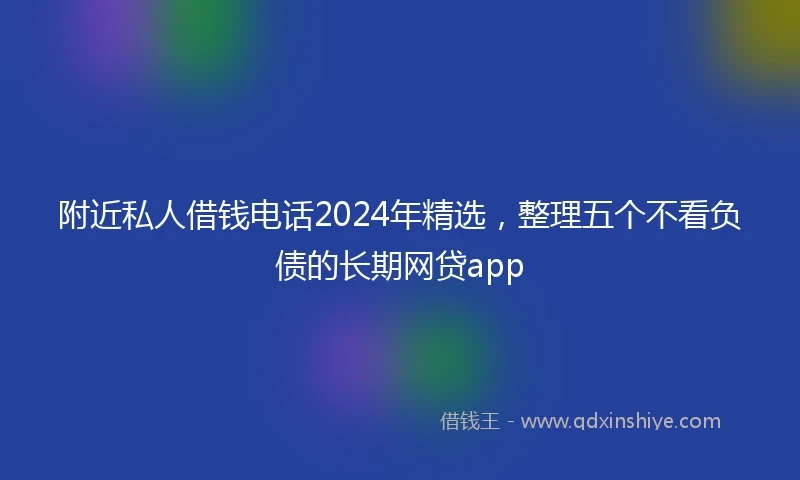 附近私人借钱电话2024年精选，整理五个不看负债的长期网贷app