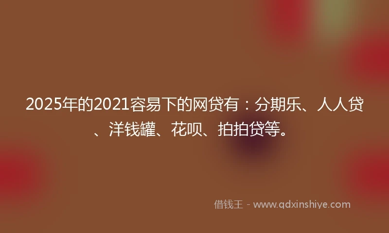 2025年的2021容易下的网贷有：分期乐、人人贷、洋钱罐、花呗、拍拍贷等。