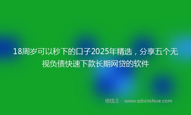 18周岁可以秒下的口子2025年精选，分享五个无视负债快速下款长期网贷的软件