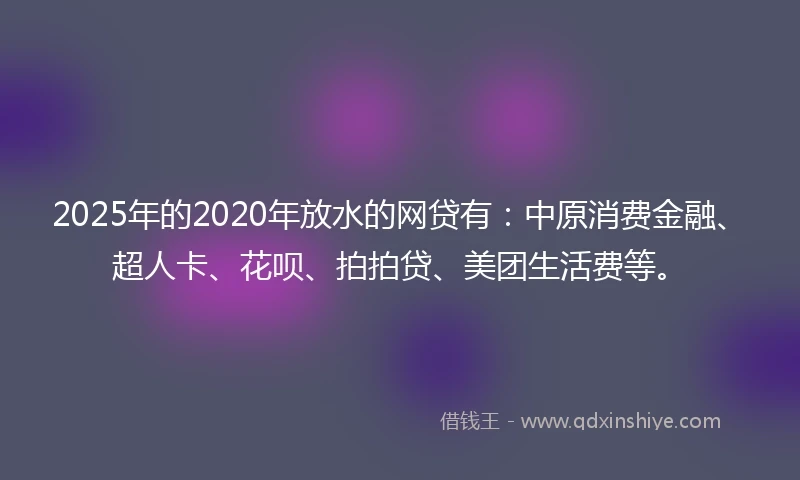 2025年的2020年放水的网贷有：中原消费金融、超人卡、花呗、拍拍贷、美团生活费等。