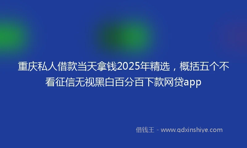 重庆私人借款当天拿钱2025年精选，概括五个不看征信无视黑白百分百下款网贷app