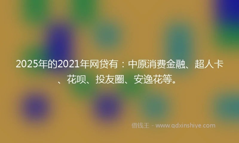 2025年的2021年网贷有：中原消费金融、超人卡、花呗、投友圈、安逸花等。