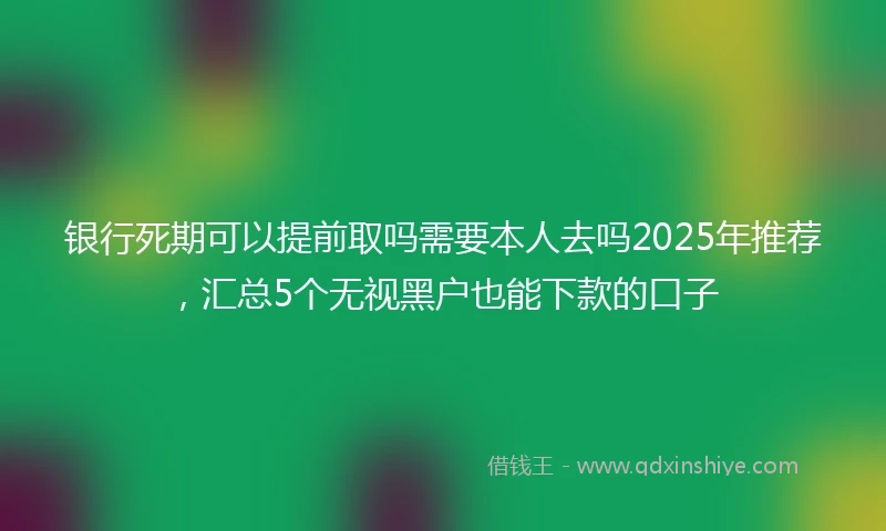 银行死期可以提前取吗需要本人去吗2025年推荐，汇总5个无视黑户也能下款的口子