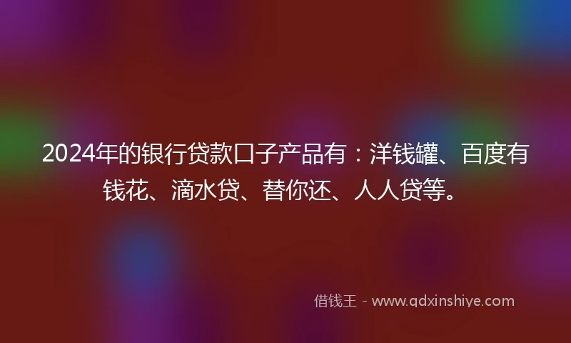 2024年的银行贷款口子产品有：洋钱罐、百度有钱花、滴水贷、替你还、人人贷等。