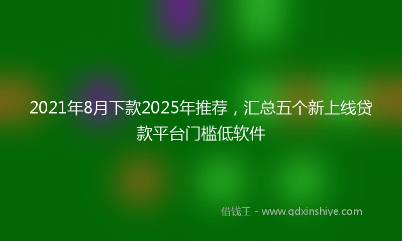 2021年8月下款2025年推荐，汇总五个新上线贷款平台门槛低软件