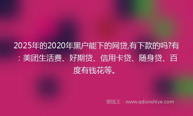 2025年的2020年黑户能下的网贷,有下款的吗?有：美团生活费、好期贷、信用卡贷、随身贷、百度有钱花等。
