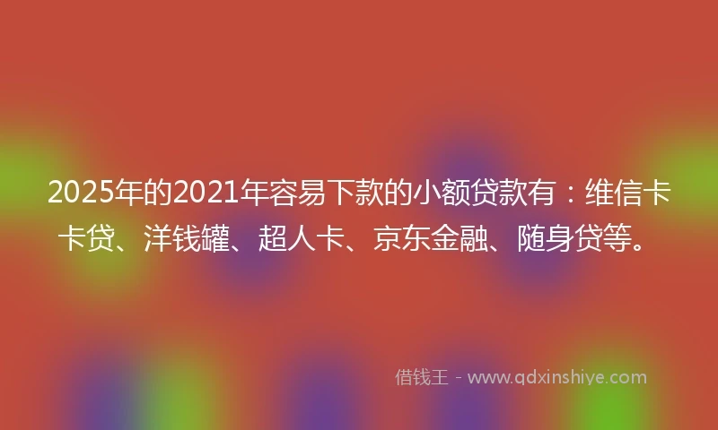 2025年的2021年容易下款的小额贷款有：维信卡卡贷、洋钱罐、超人卡、京东金融、随身贷等。