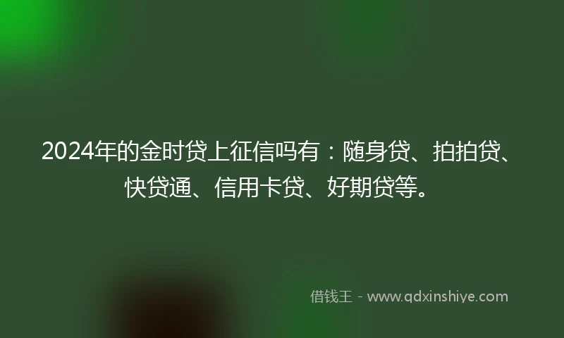 2024年的金时贷上征信吗有：随身贷、拍拍贷、快贷通、信用卡贷、好期贷等。