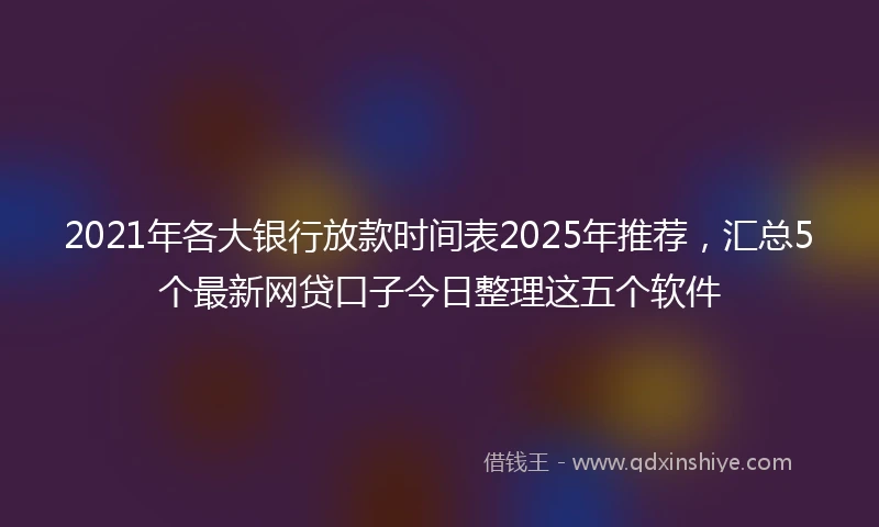 2021年各大银行放款时间表2025年推荐，汇总5个最新网贷口子今日整理这五个软件