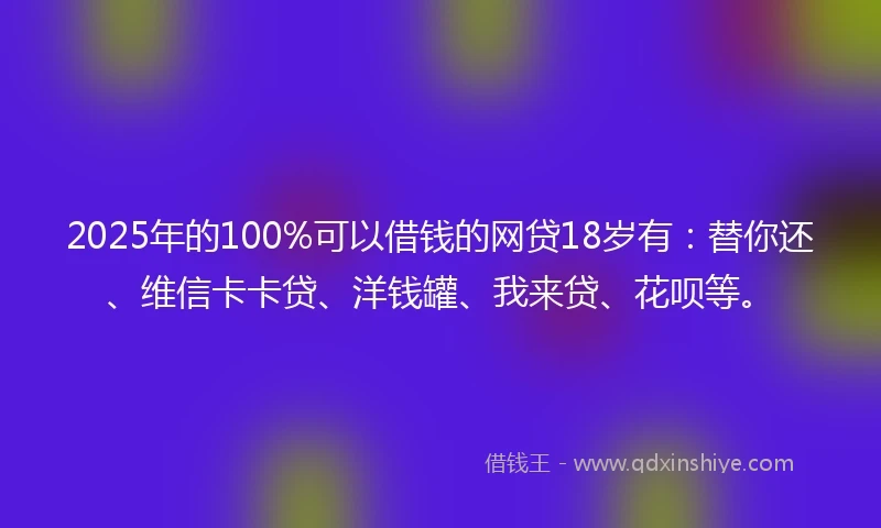 2025年的100%可以借钱的网贷18岁有：替你还、维信卡卡贷、洋钱罐、我来贷、花呗等。