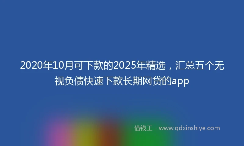 2020年10月可下款的2025年精选，汇总五个无视负债快速下款长期网贷的app