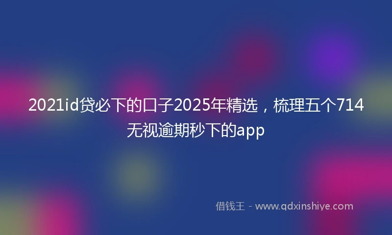 2021id贷必下的口子2025年精选，梳理五个714无视逾期秒下的app