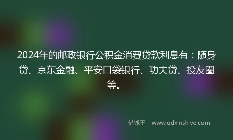 2024年的邮政银行公积金消费贷款利息有：随身贷、京东金融、平安口袋银行、功夫贷、投友圈等。