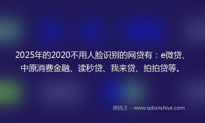 2025年的2020不用人脸识别的网贷有：e微贷、中原消费金融、读秒贷、我来贷、拍拍贷等。