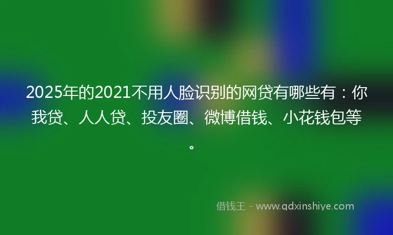 2025年的2021不用人脸识别的网贷有哪些有：你我贷、人人贷、投友圈、微博借钱、小花钱包等。