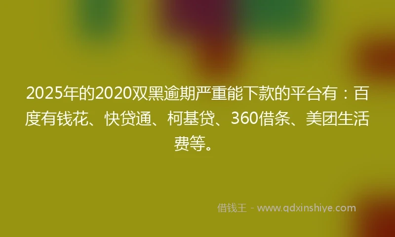 2025年的2020双黑逾期严重能下款的平台有：百度有钱花、快贷通、柯基贷、360借条、美团生活费等。