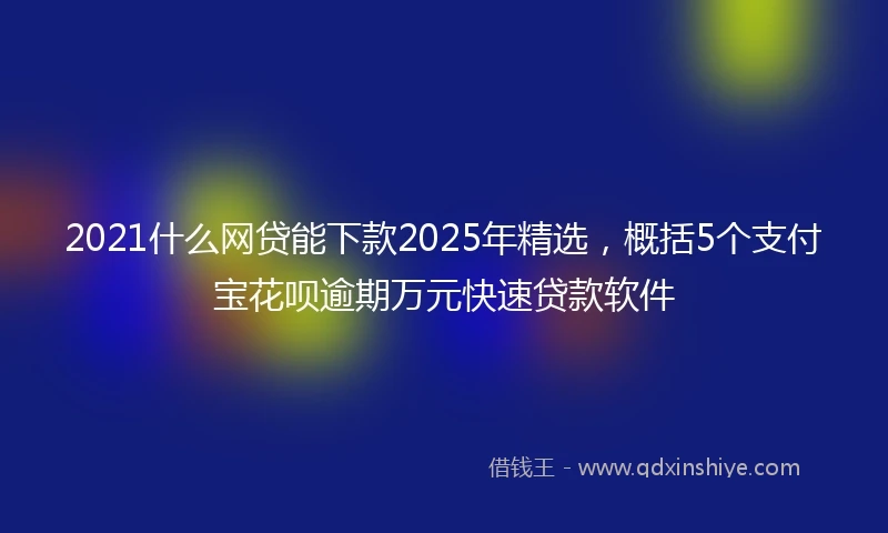 2021什么网贷能下款2025年精选，概括5个支付宝花呗逾期万元快速贷款软件