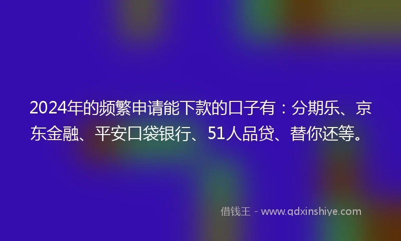 2024年的频繁申请能下款的口子有：分期乐、京东金融、平安口袋银行、51人品贷、替你还等。