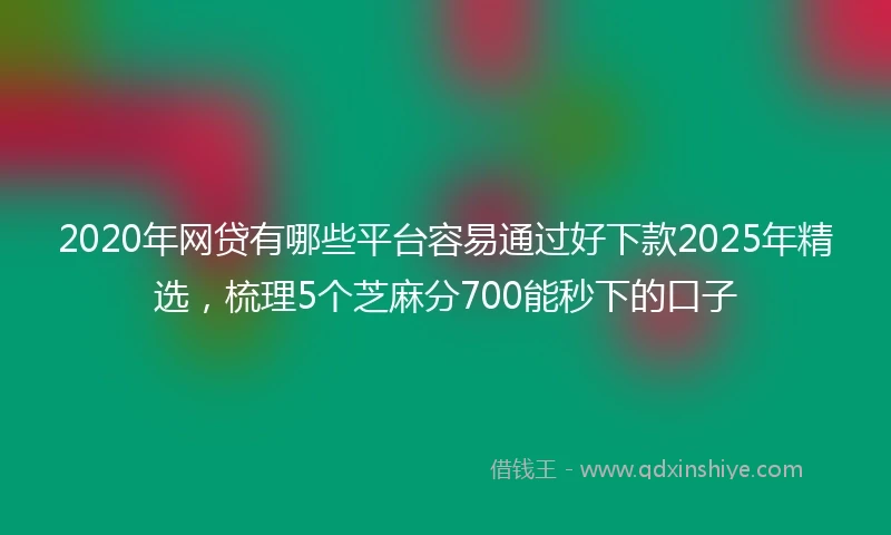 2020年网贷有哪些平台容易通过好下款2025年精选，梳理5个芝麻分700能秒下的口子