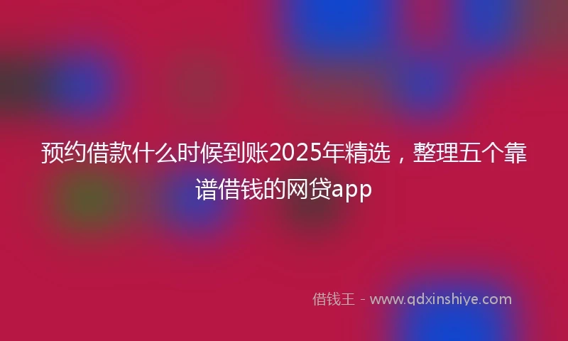预约借款什么时候到账2025年精选，整理五个靠谱借钱的网贷app