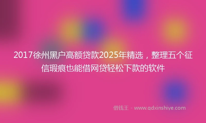2017徐州黑户高额贷款2025年精选，整理五个征信瑕疵也能借网贷轻松下款的软件