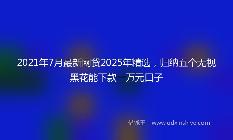 2021年7月最新网贷2025年精选，归纳五个无视黑花能下款一万元口子