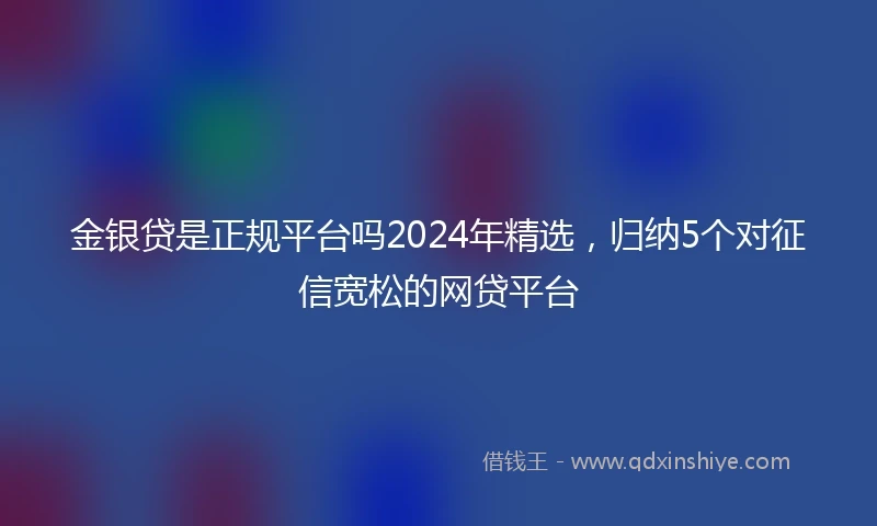 金银贷是正规平台吗2024年精选，归纳5个对征信宽松的网贷平台