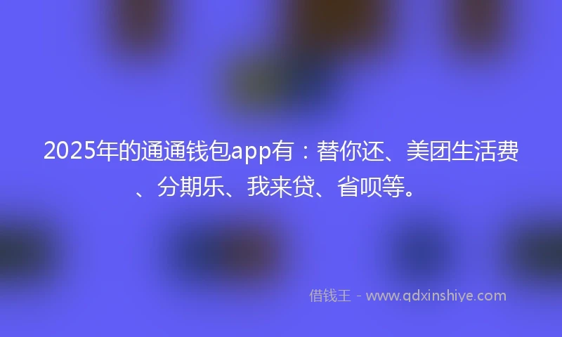 2025年的通通钱包app有：替你还、美团生活费、分期乐、我来贷、省呗等。