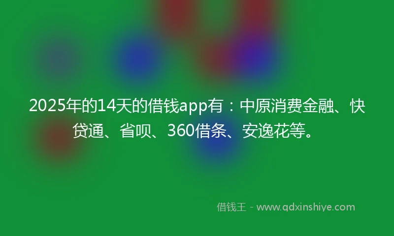 2025年的14天的借钱app有：中原消费金融、快贷通、省呗、360借条、安逸花等。